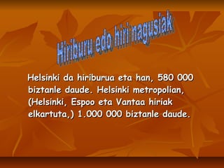 Helsinki da hiriburua eta han, 580 000 biztanle daude. Helsinki metropolian, (Helsinki, Espoo eta Vantaa hiriak elkartuta,) 1.000 000 biztanle daude. Hiriburu edo hiri nagusiak 