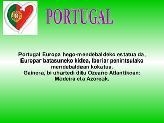 Portugal Europa hego-mendebaldeko estatua da, Europar batasuneko kidea, Iberiar penintsulako mendebaldean kokatua. Gainera, bi uhartedi ditu Ozeano Atlantikoan: Madeira eta Azoreak. PORTUGAL 