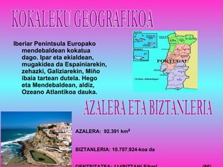 Iberiar Penintsula Europako mendebaldean kokatua dago. Ipar eta ekialdean, mugakidea da Espainiarekin, zehazki, Galiziarekin, Miño ibaia tartean dutela. Hego eta Mendebaldean, aldiz, Ozeano Atlantikoa dauka. KOKALEKU GEOGRAFIKOA AZALERA:  92.391 km ² BIZTANLERIA: 10.707.924-koa da DENTSITATEA: 114BIZTANLE/km ²   (66)  AZALERA ETA BIZTANLERIA 