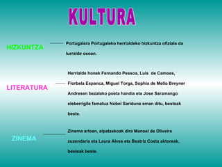 KULTURA Portugalera Portugaleko herrialdeko hizkuntza ofiziala da lurralde osoan. HIZKUNTZA  Herrialde honek Fernando Pessoa, Luis  de Camoes, Florbela Espanca, Miguel Torga, Sophia de Mello Breyner Andresen bezalako poeta handia eta Jose Saramango eleberrigile famatua Nobel Sariduna eman ditu, besteak beste. LITERATURA Zinema arloan, aipatzekoak dira Manoel de Oliveira zuzendaria eta Laura Alves eta Beatriz Costa aktoreak, besteak beste. ZINEMA 