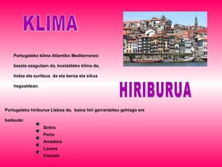 KLIMA Portugaleko klima Atlantiko Mediterraneo bezala ezagutzen da, kostaldeko klima da, hotza eta euritsua  da eta beroa eta sikua hegoaldean . HIRIBURUA Portugaleko hiriburua Lisboa da,  baina hiri garrantzitsu gehiago ere badaude: Sintra Porto Loures Amadora Cascais 