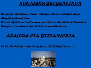 KOKALEKU GEOGRAFIKOA Europako ekialdean,Itsaso Beltzaren ertzean kokatuta dago. Mugakide hauek ditu: Errusia ekialdean, Bielorrusia iparraldean eta Polonia,Eslovakia, Hungaria, Errumania eta Moldavia mendebaldean. AZALERA ETA BIZTANLERIA 46.212.455 biztanle ditu eta azalera, 603.700km ²  –koa da. 