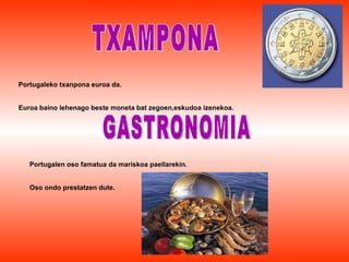 TXAMPONA Portugaleko txanpona euroa da. Euroa baino lehenago beste moneta bat zegoen,eskudoa izenekoa. GASTRONOMIA Portugalen oso famatua da mariskoa paellarekin. Oso ondo prestatzen dute. 