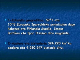 1-Kokaleku geografikoa.  59ºI eta 10ºE,Europako Iparraldeko penintsulan dago kokatua eta Finlandia Suedia, Itsaso Baltikoa eta Ipar Itsasoa dira mugakide. 2-Azalera eta biztanleria  324.220 km ²ko azalera eta  4.520.947 biztanle ditu. 