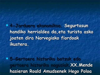 4-Jarduera ekonomikoa.  Segurtasun handiko herrialdea da,eta turista asko joaten dira Norvegiako fiordoak ikustera. 5-Gertaera historiko batzuk edo gertaera historiko nagusiak. XX.Mende hasieran Roald Amudsenek Hego Poloa konkistatu zuen beste konkistatzaile ingeles bat aurreratuz. 