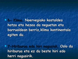 6- Klima.  Noervegiako kostaldea hotza eta hezea da neguetan eta barrualdean berriz,klima kontinentala egiten du. 7-Hiriburua edo hiri nagusiak.  Oslo du hiriburua eta ez du beste hiri edo herri nagusirik. 