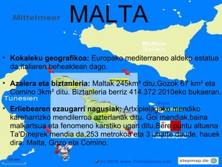 MALTA Kokaleku geografikoa:  Europako mediterraneo aldeko estatua da,Italiaren behealdean dago. Azalera eta biztanleria:  Maltak 245km² ditu,Gozok 67 km² eta Comino 3km² ditu. Biztanleria berriz 414.372 2010eko bukaeran. Erliebearen ezaugarri nagusiak:  Artxipielagoko mendiko kareharrizko mendilerroa azterlanak ditu. Goi mendiak,baina malkartsua eta fenomeno karstiko ugari ditu.Bere puntu altuena Ta'Dmejrek mendia da,253 metrokoa eta 3 uharte daude, hauek dira: Malta, Gozo eta Comino. 