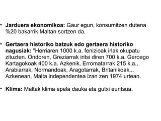 Jarduera  ekonomikoa:  Gaur egun, konsumitzen dutena %20 bakarrik Maltan sortzen da. Gertaera historiko batzuk edo gertaera historiko nagusiak:  "Herriaren 1000 k.a. fenizioak irlak okupatu zituzten. Ondoren, Greziarrak iritsi diren 700 k.a. Geroago Kartagokoak 400 k.a. Azkenik, Erromatarrak 215 k.a., Arabiarrak, Normandoak, Aragotarrak, Britanikoak... Azkenean, Malta independentea izan zen 1974 urtean.  Klima:  Maltak klima epela dauka eta gutxi euritsua.  
