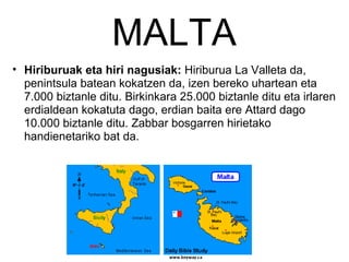 MALTA Hiriburuak eta hiri nagusiak:  Hiriburua La Valleta da, penintsula batean kokatzen da, izen bereko uhartean eta 7.000 biztanle ditu. Birkinkara 25.000 biztanle ditu eta irlaren erdialdean kokatuta dago, erdian baita ere Attard dago 10.000 biztanle ditu. Zabbar bosgarren hirietako handienetariko bat da. 