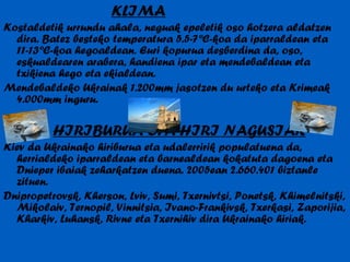 KLIMA Kostaldetik urrundu ahala, neguak epeletik oso hotzera aldatzen dira. Batez besteko temperatura 5.5-7ºC-koa da iparraldean eta 11-13ºC-koa hegoaldean. Euri kopurua desberdina da, oso, eskualdearen arabera, handiena ipar eta mendebaldean eta txikiena hego eta ekialdean. Mendebaldeko Ukrainak 1.200mm jasotzen du urteko eta Krimeak 4.000mm inguru. HIRIBURUA ETA HIRI NAGUSIAK Kiev da Ukrainako hiriburua eta udalerririk populatuena da, herrialdeko iparraldean eta barnealdean kokatuta dagoena eta Dnieper ibaiak zeharkatzen duena. 2005ean 2.660.401 biztanle zituen. Dnipropetrovsk, Kherson, Lviv, Sumi, Txernivtsi, Ponetsk, Khimelnitski, Mikolaiv, Ternopil, Vinnitsia, Ivano-Frankivsk, Txerkasi, Zaporijia, Kharkiv, Luhansk, Rivne eta Txernihiv dira Ukrainako hiriak. 