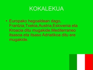 KOKALEKUA Europako hegoaldean dago,   Frantzia,Txekia,Austria,Eslovenia eta Kroacia ditu mugakide.Mediterraneo itsasoa eta itsaso Adriatikoa ditu ere mugakide. 