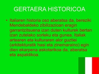 GERTAERA HISTORICOA Italiaren historia oso aberatsa da, bereziki Mendebaldeko zibilizazioan eragin garrantzitsuena izan duten kulturek bertan izan zutelako sorleku eta gunea. Italiak artearen eta kulturaren alor guztiei (arkitekturatik hasi eta zinemaraino) egin dien ekarpena askotarikoa da, aberatsa eta aspaldikoa.  