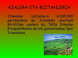 AZALERA ETA BIZTANLERIA Irlandako biztanleria 6.300.000 pertsonakoa da. Irlandako uharteak 84.412km 2  azalera du, %83a Irlandar Errepublikakoa da eta gainontzekoa Ipar Irlandakoa. 