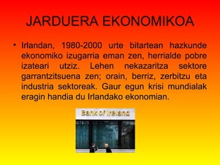 JARDUERA EKONOMIKOA Irlandan, 1980-2000 urte bitartean hazkunde ekonomiko izugarria eman zen, herrialde pobre izateari utziz. Lehen nekazaritza sektore garrantzitsuena zen; orain, berriz, zerbitzu eta industria sektoreak. Gaur egun krisi mundialak eragin handia du Irlandako ekonomian . 