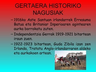 GERTAERA HISTORIKO NAGUSIAK 1916ko Aste Santuan irlandarrek Erresuma Batua eta Britaniar Inperioaren agintearen aurka borrokatu zuten.  Independentzia Gerrak 1919-1921 bitartean iraun zuen. 1922-1923 bitartean, Guda Zibila izan zen Irlanda, Tratatu Anglo-irlandarraren aldeko eta aurkakoen artean. 