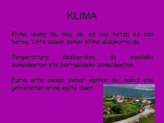 KLIMA Klima leuna da; hau da, ez oso hotza ez oso beroa. Urte osoan zehar klima aldakorra da. Tenperatura desberdina da kostako zonaldeetan eta barrualdeko zonaldeetan. Euria urte osoan zehar egiten du, nahiz eta gehienetan arina egite duen. 