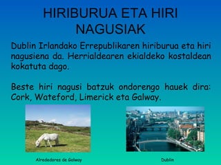 HIRIBURUA ETA HIRI NAGUSIAK Dublin Irlandako Errepublikaren hiriburua eta hiri nagusiena da. Herrialdearen ekialdeko kostaldean kokatuta dago. Beste hiri nagusi batzuk ondorengo hauek dira: Cork, Wateford, Limerick eta Galway. Alrededores de Galway Dublin 