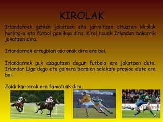 KIROLAK Irlandarrek gehien jokatzen eta jarraitzen dituzten kirolak hurling-a eta futbol gaelikoa dira. Kirol hauek Irlandan bakarrik jokatzen dira. Irlandarrak errugbian oso onak dira ere bai. Irlandarrek guk ezagutzen dugun futbola ere jokatzen dute. Irlandar Liga dago eta gainera beraien selekzio propioa dute ere bai.  Zaldi karrerak ere famatuak dira. 