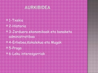 1-Txekia 2-Historia 3-Jarduera ekonomikoak eta banaketa administratiboa 4-Erliebea,Kokalekua eta Mugak 5-Praga 6-Leku interesgarriak 