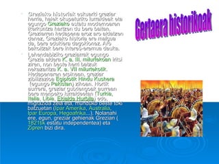 Greziako historiak  eskuarki greziar herria, haiek okupaturiko lurraldeak eta egungo  Greziako  estatu modernoaren ikerkuntza hartzen du bere baitan. Greziarren hedapena aroz aro aldatzen denez, Greziako historia ere malgua da, bere edukiera dagokionez. Aro bakoitzak bere interes-eremua dauka. Lehendabiziko greziarrak egungo Grezia aldera  K. a. III. milurtekoan  iritsi ziren, non beste herri batzuk nekazaritza  K. a. VII milurtekotik . Hedapenaren erpinean, greziar zibilizazioa  Egiptotik   Hindu Kushera  (egungo  Pakistan ) zihoan. Hortik aurrera, greziar gutxiengoak aurrean bere menpeko lurraldeetan ( Turkia ,  Italia ,  Libia ,  Ekialde Hurbila ) edo, migrazioa zela eta, munduko beste toki batzuetan ( Ipar Amerika ,  Australia ,  Ipar Europa ,  Hegoafrika ...). Nolanahi ere, egun, greziar gehienak Grezian ( 1821tik  estatu independentea) eta  Zipren  bizi dira. Gertaera historikoak 