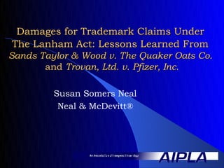 Damages for Trademark Claims Under
The Lanham Act: Lessons Learned From
Sands Taylor & Wood v. The Quaker Oats Co.
       and Trovan, Ltd. v. Pfizer, Inc.

         Susan Somers Neal
          Neal & McDevitt®
 
