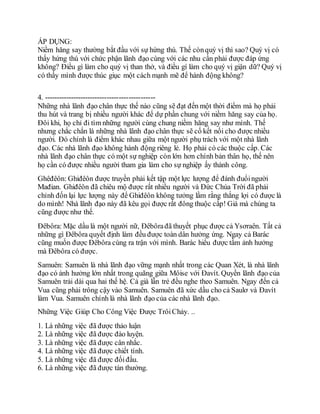 ÁP DỤNG:
Niềm hăng say thường bắt đầu với sự hứng thú. Thế cònquý vị thì sao? Quý vị có
thấy hứng thú với chức phận lãnh đạo cùng với các nhu cần phải được đáp ứng
không? Điều gì làm cho quý vị than thở, và điều gí làm cho quý vị giận dữ? Quý vị
có thấy mình được thúc giục một cách mạnh mẽ để hành động không?
4. ----------------------------------------------
Những nhà lãnh đạo chân thực thế nào cũng sẽ đạt đến một thời điểm mà họ phải
thu hút và trang bị nhiều người khác để dự phần chung với niềm hăng say của họ.
Đôi khi, họ chỉ đi tìm những người cùng chung niềm hăng say như mình. Thế
nhưng chắc chắn là những nhà lãnh đạo chân thực sẽ cố kết nối cho được nhiều
người. Đó chính là điểm khác nhau giữa một người phụ trách với một nhà lãnh
đạo. Các nhà lãnh đạo không hành động riêng lẻ. Họ phải có các thuộc cấp. Các
nhà lãnh đạo chân thực có một sự nghiệp còn lớn hơn chính bản thân họ, thế nên
họ cần có được nhiều người tham gia làm cho sự nghiệp ấy thành công.
Ghêđêôn: Ghiđêôn được truyền phải kết tập một lực lượng để đánh đuổingười
Mađian. Ghiđêôn đã chiêu mộ được rất nhiều người và Đức Chúa Trời đã phải
chỉnh đốn lại lực lượng này để Ghiđêôn không tưởng lầm rằng thắng lợi có được là
do mình! Nhà lãnh đạo này đã kêu gọi được rất đông thuộc cấp! Giá mà chúng ta
cũng được như thế.
Đêbôra: Mặc dầu là một người nữ, Đêbôrađã thuyết phục được cả Ysơraên. Tất cả
những gì Đêbôra quyết định làm đều được toàn dân hưởng ứng. Ngay cả Barác
cũng muốn được Đêbôra cùng ra trận với mình. Barác hiểu được tầm ảnh hưởng
mà Đêbôra có được.
Samuên: Samuên là nhà lãnh đạo vững mạnh nhất trong các Quan Xét, là nhà lãnh
đạo có ảnh hưởng lớn nhất trong quãng giữa Môise với Đavít. Quyền lãnh đạo của
Samuên trải dài qua hai thế hệ. Cả già lẫn trẻ đều nghe theo Samuên. Ngay đến cả
Vua cũng phải trông cậy vào Samuên. Samuên đã xức dầu cho cả Saulơ và Đavít
làm Vua. Samuên chính là nhà lãnh đạo của các nhà lãnh đạo.
Những Việc Giúp Cho Công Việc Được TrôiChảy. ..
1. Là những việc đã được thảo luận
2. Là những việc đã được đào luyện.
3. Là những việc đã được cân nhắc.
4. Là những việc đã được chiết tính.
5. Là những việc đã được đốiđầu.
6. Là những việc đã được tán thưởng.
 