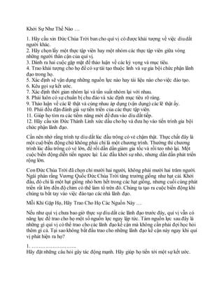 Khởi Sự Như Thế Nào …
1. Hãy cầu xin Ðức Chúa Trời ban cho quí vị có được khải tượng về việc dìudắt
người khác.
2. Hãy chọn lấy một thực tập viên hay một nhóm các thực tập viên giữa vòng
những người thân cận của quí vị.
3. Dành ra hai cuộc gặp mặt để thảo luận về các kỳ vọng và mục tiêu.
4. Trao khải tượng cho họ để có sự tái tạo thuộc linh và sự gia bội chức phận lãnh
đạo trong họ.
5. Xác định sẽ vận dụng những nguồn lực nào hay tài liệu nào cho việc đào tạo.
6. Kêu gọi sự kết ước.
7. Xác định thời gian nhóm lại và tần suất nhóm lại với nhau.
8. Phải luôn có sự chuẩn bị chu đáo và xác định mục tiêu rõ ràng.
9. Thảo luận về các lẽ thật và cùng nhau áp dụng (vận dụng) các lẽ thật ấy.
10. Phải đều đặn đánh giá sự tiến triển của các thực tập viên.
11. Giúp họ tìm ra các tiềm năng mới để đưa vào dìu dắt tiếp.
12. Hãy cầu xin Ðức Thánh Linh xức dầu cho họ và đưa họ vào tiến trình gia bội
chức phận lãnh đạo.
Cần nên nhớ rằng trình tự dìu dắt lúc đầu trông có vẻ chậm thật. Thực chất đây là
một cuộ biến động chứ không phải chỉ là một chương trình. Thường thì chương
trình lúc đầu trông có vẻ lớn, để rồi dần dần giảm gia tốc và rồi teo nhỏ lại. Một
cuộc biến động diễn tiến ngược lại: Lúc đầu khởi sự nhỏ, nhưng dần dần phát triển
rộng lớn.
Con Ðức Chúa Trời đã chọn chỉ mười hai người, không phải mười hai trăm người.
Ngài phán rằng Vương Quốc Ðức Chúa Trời tăng trưởng giống như hạt cải. Khởi
đầu, đó chỉ là một hạt giống nhỏ hơn hết trong các hạt giống, nhưng cuối cùng phát
triển rất lớn đến độ chim có thể làm tổ trên đó. Chúng ta tạo ra cuộc biến động khi
chúng ta bắt tay vào việc đào tạo các nhà lãnh đạo.
Mỗi Khi Gặp Họ, Hãy Trao Cho Họ Các Nguồn Này …
Nếu như quí vị chưa bao giờ thực sự dìu dắt các lãnh đạo trước đây, quí vị vẫn có
năng lực để trao cho họ một số nguồn lực ngay lập tức. Tám nguồn lực sau đây là
những gì quí vị có thể trao cho các lãnh đạo kế cận mà không cần phải đợi học hỏi
thêm gì cả. Tại sao không bắt đầu trao cho những lãnh đạo kế cận này ngay khi quí
vị phát hiện ra họ?
1. ……………………..
Hãy đặt những câu hỏi gây tác động mạnh. Hãy giúp họ tiến tới một sự kết ước.
 