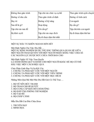 Không theo giáo trình
Hướng về nhu cần
Duy trì
Nan đề là gì?
Tập chú vào nan đề
Họ khởi sự đi
Tập chú vào chức vụ cụ thể
Theo giáo trình cố định
Hướng về kỹ năng
Hoạt động
Tôi cần gì?
Tập chú vào mục đích
Họ đi được dặm thứ nhất
Theo giáo trình uyển chuyển
Hướng về tính cách
Con người
Họ cần gì?
Tập chú trên con người
Họ đi được dặm thứ hai
MỘT SỰ ÐẦU TƯ KHÔN NGOAN HƠN HẾT
Một Định Nghĩa Cho Việc Dìu Dắt …
MỘT SỰ KINH NGHIỆM ÐƯỢC THỦ ÐẮC THÔNG QUA QUAN HỆ GIỮA
MỘT NGƯỜI TRAO QUYỀN VỚI MỘT NGƯỜINHẬN BẰNG VIỆC CHIA SẺ
CÁC NGUỒN LỰC ÐƯỢC ÐỨC CHÚA TRỜI BAN CHO
Một Định Nghĩa Về Việc Trao Quyền
LÀ HÀNH ÐỘNG QUÍ VỊ DÀNH CHO MỘT NGƯỜI KHÁC ÐỂ HỌ CÓ THỂ
HẦU VIỆC MỘT CÁCH HIỆU QUẢ
Chức Phận Lãnh Đạo Và Sự Kết Ước
1. CHÚNG TA PHẢI KẾT ƯỚC VỚI MỘT NGƯỜI
2. CHÚNG TA PHẢI KẾT ƯỚC VỚI MỘT TIẾN TRÌNH
3. CHÚNG TA PHẢI KẾT ƯỚC VỚI MỘT MỤC ÐÍCH
Những Món Quà Mà Một Nhà Dìu Dắt Giỏi Có Thể Trao …
1. HỌ VẼ NÊN BỨC TRANH
2. HỌ TRAO CHO BÍ QUYẾT
3. HỌ CUNG CẤP BẢN ÐỒ CHỈ ÐƯỜNG
4. HỌ ÐÁP ỨNG PHÒNG THÍ NGHIỆM
5. HỌ TẠO RỄ
6. HỌ CHẮP CÁNH
Mẫu Dìu Dắt Của Ðức Chúa Jêsus
1. TRUYỀN DẠY
2. MINH HỌA
 