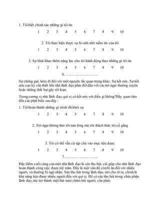 1. Tôibiết chính xác những gì tôi tin
1 2 3 4 5 6 7 8 9 10
2. Tôi thực hiện được sự hi sinh nhờ niềm tin của tôi
1 2 3 4 5 6 7 8 9 10
3. Sự khát khao thêm năng lực cho tôi hành động theo những gì tôi tin
1 2 3 4 5 6 7 8 9 10
6. ……………………..
Sự chứng giải luôn đi đôi với một nguyên tắc quan trọng khác: Sự kết ước. Sự kết
ước cực kỳ cần thiết khi nhà lãnh đạo phải đốiđầu với các trở ngại thường xuyên
hoặc những thất bại gây rối loạn.
Trong cương vị nhà lãnh đạo, quí vị có kết ước với điều gì không?Hãy quan tâm
đến các phát biểu sau đây :
1. Tôihoàn thành những gì mình đã khởi sự
1 2 3 4 5 6 7 8 9 10
2. Trở ngại không làm tôi nản lòng mà chỉ thách thức tôi cố gắng
1 2 3 4 5 6 7 8 9 10
3. Tôi có thể vẫn cứ tập chú vào mục tiêu được
1 2 3 4 5 6 7 8 9 10
7. ……………………..
Ðặc điểm cuối cùng của một nhà lãnh đạo là sức thu hút, cái giúp cho nhà lãnh đạo
hoàn thành công việc được mỹ mãn. Ðây là một vấn đề cònbí ẩn đốivới nhiều
người, và thường bị ngộ nhận. Sức thu hút trong lãnh đạo, nói cho rõ ra, chính là
khả năng kéo được nhiều người đến với quí vị. Ðể có sức thu hút trong chức phận
lãnh đạo, tức trở thành một thứ nam châm hút người, cần phải:
 