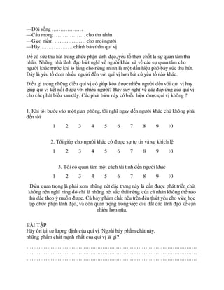 —Ðời sống ………………
—Cầu mong ……………… cho tha nhân
—Gieo niềm ……………… cho mọi người
—Hãy ……………… chính bản thân quí vị
Ðể có sức thu hút trong chức phận lãnh đạo, yếu tố then chốt là sự quan tâm tha
nhân. Những nhà lãnh đạo biết nghĩ về người khác và về các sự quan tâm cho
người khác trước khi lo lắng cho riêng mình là một dấu hiệu phô bày sức thu hút.
Ðây là yếu tố đem nhiều người đến với quí vị hơn bất cứ yếu tố nào khác.
Ðiều gì trong những điều quí vị có giúp kéo được nhiều người đến với quí vị hay
giúp quí vị kết nối được với nhiều người? Hãy suy nghĩ về các đáp ứng của quí vị
cho các phát biểu sau đây. Các phát biểu này có biểu hiện được quí vị không ?
1. Khi tôi bước vào một gian phòng, tôi nghĩ ngay đến người khác chứ không phải
đến tôi
1 2 3 4 5 6 7 8 9 10
2. Tôi giúp cho người khác có được sự tự tin và sự khích lệ
1 2 3 4 5 6 7 8 9 10
3. Tôi có quan tâm một cách tài tình đến người khác
1 2 3 4 5 6 7 8 9 10
Ðiều quan trọng là phải xem những nét đặc trưng này là cần được phát triển chứ
không nên nghĩ rằng đó chỉ là những nét sắc thái riêng của cá nhân không thể nào
thủ đắc theo ý muốn được. Cả bảy phẩm chất nêu trên đều thiết yếu cho việc học
tập chức phận lãnh đạo, và còn quan trọng trong việc dìu dắt các lãnh đạo kế cận
nhiều hơn nữa.
BÀI TẬP
Hãy ôn lại sự lượng định của quí vị. Ngoài bảy phẩm chất này,
những phẩm chất mạnh nhất của quí vị là gì?
………………………………………………………………………………………
………………………………………………………………………………………
………………………………………………………………………………………
 