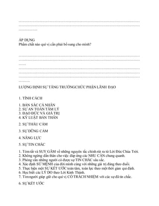 ………………………………………………………………………………………
………………………………………………………………………………………
……………
ÁP DỤNG
Phẩm chất nào quí vị cần phải bổ sung cho mình?
………………………………………………………………………………………
………………………………………………………………………………………
……
………………………………………………………………………………………
………………………………………………………………………………………
………………………………………………………………………………………
………
LƯỢNG ÐỊNH SỰ TĂNG TRƯỞNGCHỨC PHẬN LÃNH ÐẠO
1. TÍNH CÁCH
1. BẢN SẮC CÁ NHÂN
2. SỰ AN TOÀN TÂM LÝ
3. ÐẠO ÐỨC VÀ GIÁ TRỊ
4. KỶ LUẬT BẢN THÂN
2. SỰ THẤU CẢM
3. SỰ DŨNG CẢM
4. NĂNG LỰC
5. SỰ TIN CHẮC
1. Tóm tắt và SUY GẪM về những nguyên tắc chính rút ra từ Lời Ðức Chúa Trời.
2. Không ngừng dấn thân cho việc đáp ứng các NHU CẦN chung quanh.
3. Phỏng vấn những người có được sự TIN CHẮC sâu sắc.
4. Xác định SỨ MỆNH của đời mình cùng với những giá trị đáng theo đuổi.
5. Thực hiện một SỰ KẾT ƯỚC toàn tâm, toàn lực theo một thời gian qui định.
6. Học biết các LÝ DO theo Lời Kinh Thánh.
7. Tìmngười giúp giữ cho quí vị CÓ TRÁCH NHIỆM với các sự đã tin chắc.
6. SỰ KẾT ƯỚC
 