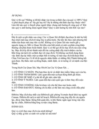 ÁP DỤNG:
Quý vị thì sao? Những ai đã hội nhập vào trong sự lãnh đạo của quý vị 100%? Quý
vị phải thuyết phục ai? Họ già hay trẻ? Họ là những nhà lãnh đạo hay thuộc viên?
Làm thế nào quý vị thuyết phục người khác chung một hướng đi cùng quý vị? Khi
nào quý vị ảnh hưởng được người khác? Quý vị ảnh hưởng họ trên lĩnh vực nào?
6. ------------------------------------------------
Đây là một sự ghi nhận sau cùng: Các vị Quan Xét đã lãnh đạo được là nhờ họ biết
theo đuổi một mục đíchrõ ràng bày ra phía trước. Họ tiến lên theo một phương thế
nhằm đạt được một mục tiêu cụ thể. Không có vị Quan Xét nào muốn giữ y
nguyên trạng cả. Mỗi vị Quan Xét đều cảm biết mình có một sự phân công thiên
thượng cần phải được hoàn thành. Quý vị có thể gọi đó là mục đíchcủa cuộc sống
họ. Mục đíchấy đã trở thành một đối tác cuồng nhiệt đầy trách nhiệm của họ.
Khó lòng mà tách rời sự lãnh đạo với mục đích. Tôikhông sao hình dung được
việc lãnh đạo lại thiếu một sự nhận biết tỏ tường về một mục đíchđã được Đức
Chúa Trời ban cho. Có lẽ đó là nguyên nhân khiến có những Hội Thánh không kết
quả được. Họ thiếu một sự đồng thuận, minh định, và tỏ tường về sứ mệnh của Hội
Thánh.
Trong Sách Các Quan Xét, Mục ĐíchCủa Các Vị Quan Xét. ..
1. CÓ TÍNH CÁ NHÂN: Phù hợp theo ân tứ và nhiệt tâm (niềm hăng say) của họ.
2. CÓ TÍNH THẨM ĐỊNH: Liên quan đến một sự hoạt động đánh giá được.
3. CÓ TÍNH DỄ NHỚ: Cụ thể để dễ ghi nhớ, nắm bắt.
4. CÓ TÍNH Ý NGHĨA: Liên quan đến đại cuộc quốc gia và làm thay đổicuộc
diện.
5. CÓ TÍNH CƠ ĐỘNG: Gắn bó được với chủ thể theo mọi hoàn cảnh.
6. CÓ TÍNH ĐẠO ĐỨC:Không chỉ là điều có thể làm mà cũng cònlà điều phải
làm.
Đêbôra: Mục đíchduy nhất của Đêbôralà giải phóng Ysơraên thoát khỏi tay người
Canaan. Đêbôra đã vạch ra một kế hoạch. Đêbôra đã cung ứng đầy đủ các nguồn
lực, đã ủy thác Barác thống lĩnh quân đội, và khi Barác ngần ngại trong việc độc
lập tác chiến, Đêbôrabằng lòng ra trận cùng Barác.
ĐÁNH GIÁ:
Quý vị có đi theo mục đíchcủa mình không?
Quý vị thấy gì khi so sánh với sự liệt kê nêu trên?
 