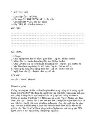 7. SỨC THU HÚT
—Ðời sống YÊU THƯƠNG
—Cầu mong SỰ TỐT ÐẸP NHẤT cho tha nhân
—Gieo niềm HY VỌNG cho mọi người
—Hãy CHIA SẺ chính bản thân quí vị
GHI CHÚ:
………………………………………………………………………………………
………………………………………………………………………………………
………………………………………………………………………………………
………………………………………………………………………………………
………………………………………………………………………………………
………………………………………………………………………………
NỘI DUNG
1. Lời ngỏ
2. Chức nghiệp lãnh đão bắt đầu từ quan điểm - Đáp án - bài học thứ hai
3. Nhóm thân tín của nhà lãnh đão - Đáp án - Bài học thứ hai
4. Chúa Cứu Thế Giê-xu: Nhà truyền thông tuyệt vời - Đáp án - Bài học thứ ba
5. Việc lãnh đạo trong những lúc khó khăn - Dáp án - Bài học thứ tư
6. Năm cấp độ trong chức nghiệp lãnh đạo - Đáp án - Bài học thứ năm
7. Nghệ thuật hầu việc - Đáp án - Bài học thứ sáu
LỜI NGỎ
của tiến sĩ John C. Maxwell
Kính thưa quí vị,
Không thể dùng lời để diễn tả hết niềm phấn khởi trong chúng tôi là những người
thuộc nhóm “EQUIP” khi được dự phần trong việc phát triển chức nghiệp lãnh đạo
của quí vị. Chúng tôi xin mạo muội nói lên vài ý nghĩ của chúng tôi như sau.
Chúng tôi tin rằng Đức Chúa Trời đã kêu gọi quí vị vào “SựỦy Nhiệm Một Triệu
Nhà Lãnh Đạo ”. Đó quả thật là một mục tiêu lớn. Chúng tôi dự định tiếp cận tất cả
các châu lục của thế giới trước khi chúng ta hoàn tất công việc mình trên thế gian
này. Mục tiêu là nhằm trang bị được một triệu nhà lãnh đạo Cơ Đốc để đem thế
giới về cho Chúa Cứu Thế Jêsus, và quí vị là một phần của khải tượng này. Mỗi
người quí vị là một người trong số một triệu người ấy.
 