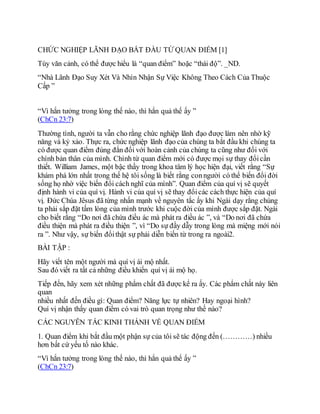 CHỨC NGHIỆP LÃNH ĐẠO BẮT ĐẦU TỪ QUAN ĐIỂM [1]
Tùy văn cảnh, có thể được hiểu là “quan điểm” hoặc “thái độ”. _ND.
“Nhà Lãnh Đạo Suy Xét Và Nhìn Nhận Sự Việc Không Theo Cách Của Thuộc
Cấp ”
“Vì hắn tưởng trong lòng thế nào, thì hắn quả thế ấy ”
(ChCn 23:7)
Thường tình, người ta vẫn cho rằng chức nghiệp lãnh đạo được làm nên nhờ kỹ
năng và kỷ xảo. Thực ra, chức nghiệp lãnh đạo của chúng ta bắt đầu khi chúng ta
có được quan điểm đúng đắn đối với hoàn cảnh của chúng ta cũng như đối với
chính bản thân của mình. Chính từ quan điểm mới có được mọi sự thay đổicần
thiết. William James, một bậc thầy trong khoa tâm lý học hiện đại, viết rằng “Sự
khám phá lớn nhất trong thế hệ tôi sống là biết rằng conngười có thể biến đổi đời
sống họ nhờ việc biến đổi cách nghĩ của mình”. Quan điểm của quí vị sẽ quyết
định hành vi của quí vị. Hành vi của quí vị sẽ thay đổicác cách thực hiện của quí
vị. Đức Chúa Jêsus đã từng nhấn mạnh về nguyên tắc ấy khi Ngài dạy rằng chúng
ta phải sắp đặt tấm lòng của mình trước khi cuộc đời của mình được sắp đặt. Ngài
cho biết rằng “Do nơi đã chứa điều ác mà phát ra điều ác ”, và “Do nơi đã chứa
điều thiện mà phát ra điều thiện ”, vì “Do sự đầy dẫy trong lòng mà miệng mới nói
ra ”. Như vậy, sự biến đổithật sự phải diễn biến từ trong ra ngoài2.
BÀI TẬP :
Hãy viết tên một người mà quí vị ái mộ nhất.
Sau đó viết ra tất cả những điều khiến quí vị ái mộ họ.
Tiếp đến, hãy xem xét những phẩm chất đã được kể ra ấy. Các phẩm chất này liên
quan
nhiều nhất đến điều gì: Quan điểm? Năng lực tự nhiên? Hay ngoại hình?
Quí vị nhận thấy quan điểm có vai trò quan trọng như thế nào?
CÁC NGUYÊN TẮC KINH THÁNH VỀ QUAN ĐIỂM
1. Quan điểm khi bắt đầu một phận sự của tôi sẽ tác động đến (…………) nhiều
hơn bất cứ yếu tố nào khác.
“Vì hắn tưởng trong lòng thế nào, thì hắn quả thế ấy ”
(ChCn 23:7)
 