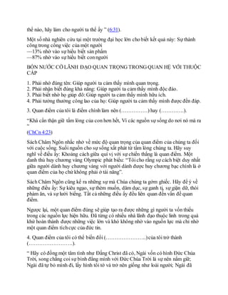thể nào, hãy làm cho người ta thể ấy ” (6:31).
Một số nhà nghiên cứu tại một trường đại học lớn cho biết kết quả này: Sự thành
công trong công việc của một người
—13% nhờ vào sự hiểu biết sản phẩm
—87% nhờ vào sự hiểu biết conngười
BỐN NƯỚC CỜ LÃNH ĐẠO QUAN TRỌNG TRONG QUAN HỆ VỚI THUỘC
CẤP
1. Phải nhớ đúng tên: Giúp người ta cảm thấy mình quan trọng.
2. Phải nhận biết đúng khả năng: Giúp người ta cảm thấy mình độc đáo.
3. Phải biết nhờ họ giúp đõ:Giúp người ta cảm thấy mình hữu ích.
4. Phải tưởng thưởng công lao của họ: Giúp người ta cảm thấy mình được đền đáp.
3. Quan điểm của tôi là điểm chính làm nên (……………) hay (………….).
“Khá cẩn thận giữ tấm lòng của con hơn hết, Vì các nguồn sự sống do nơi nó mà ra
”
(ChCn 4:23)
Sách Châm Ngôn nhắc nhở về mức độ quan trọng của quan điểm của chúng ta đối
với cuộc sống. Suối nguồn cho sự sống xất phát từ tấm lòng chúng ta. Hãy suy
nghĩ về điều ấy: Khoảng cách giữa quí vị với sự chiến thắng là quan điểm. Một
danh thủ huy chương vàng Olympic phát biểu: “Tôicho rằng sự cách biệt duy nhất
giữa người dành huy chương vàng với người dành được huy chương bạc chính là ở
quan điểm của họ chứ không phải ở tài năng”.
Sách Châm Ngôn cũng kể ra những sự mà Chúa chúng ta gớm ghiếc. Hãy để ý về
những điều ấy: Sự kiêu ngạo, sự thèm muốn, dâm dục, sự ganh tị, sự giận dữ, thói
phàm ăn, và sự lười biếng. Tất cả những điều ấy đều liên quan đến vấn đề quan
điểm.
Ngược lại, một quan điểm đúng sẽ giúp tạo ra được những gì người ta vốn thiếu
trong các nguồn lực hiện hữu. Đã từng có nhiều nhà lãnh đạo thuộc linh trong quá
khứ hoàn thành được những việc lớn và khó không nhờ vào nguồn lực mà chỉ nhờ
một quan điểm tíchcực của đức tin.
4. Quan điểm của tôi có thể biến đổi (…………………..)của tôi trở thành
(…………………….).
“ Hãy có đồng một tâm tình như Đấng Christ đã có, Ngài vốn có hình Đức Chúa
Trời, song chẳng coi sự bình đẳng mình với Đức Chúa Trời là sự nên nắm giữ;
Ngài đã tự bỏ mình đi, lấy hình tôi tớ và trở nên giống như loài người; Ngài đã
 