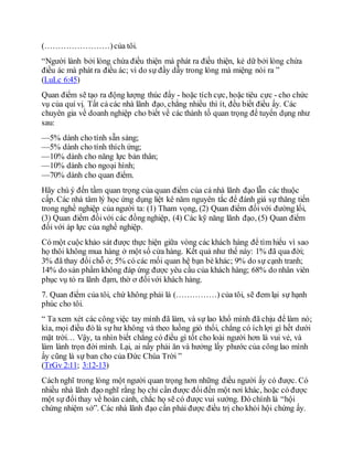 (……………………)của tôi.
“Người lành bởi lòng chứa điều thiện mà phát ra điều thiện, kẻ dữ bởi lòng chứa
điều ác mà phát ra điều ác; vì do sự đầy dẫy trong lòng mà miệng nói ra ”
(LuLc 6:45)
Quan điểm sẽ tạo ra động lượng thúc đẩy - hoặc tích cực, hoặc tiêu cực - cho chức
vụ của quí vị. Tất cả các nhà lãnh đạo, chẳng nhiều thì ít, đều biết điều ấy. Các
chuyên gia về doanh nghiệp cho biết về các thành tố quan trọng để tuyển dụng như
sau:
—5% dành cho tính sẵn sàng;
—5% dành cho tính thích ứng;
—10% dành cho năng lực bản thân;
—10% dành cho ngoại hình;
—70% dành cho quan điểm.
Hãy chú ý đến tầm quan trọng của quan điểm của cả nhà lãnh đạo lẫn các thuộc
cấp. Các nhà tâm lý học ứng dụng liệt kê năm nguyên tắc để đánh giá sự thăng tiến
trong nghề nghiệp của người ta: (1) Tham vọng, (2) Quan điểm đốivới đường lối,
(3) Quan điểm đốivới các đồng nghiệp, (4) Các kỹ năng lãnh đạo, (5) Quan điểm
đối với áp lực của nghề nghiệp.
Có một cuộc khảo sát được thực hiện giữa vòng các khách hàng để tìm hiểu vì sao
họ thôi không mua hàng ở một số cửa hàng. Kết quả như thế này: 1% đã qua đời;
3% đã thay đổichỗ ở; 5% có các mối quan hệ bạn bè khác; 9% do sự cạnh tranh;
14% do sản phẩm không đáp ứng được yêu cầu của khách hàng; 68% do nhân viên
phục vụ tỏ ra lãnh đạm, thờ ơ đốivới khách hàng.
7. Quan điểm của tôi, chứ không phải là (……………) của tôi, sẽ đem lại sự hạnh
phúc cho tôi.
“ Ta xem xét các công việc tay mình đã làm, và sự lao khổ mình đã chịu để làm nó;
kìa, mọi điều đó là sự hư không và theo luồng gió thổi, chẳng có íchlợi gì hết dưới
mặt trời… Vậy, ta nhìn biết chẳng có điều gì tốt cho loài người hơn là vui vẻ, và
làm lành trọn đời mình. Lại, ai nấy phải ăn và hưởng lấy phước của công lao mình
ấy cũng là sự ban cho của Đức Chúa Trời ”
(TrGv 2:11; 3:12-13)
Cách nghĩ trong lòng một người quan trọng hơn những điều người ấy có được. Có
nhiều nhà lãnh đạo nghĩ rằng họ chỉ cần được đổiđến một nơi khác, hoặc có được
một sự đổithay về hoàn cảnh, chắc họ sẽ có được vui sướng. Đó chính là “hội
chứng nhiệm sở”. Các nhà lãnh đạo cần phải được điều trị cho khỏi hội chứng ấy.
 