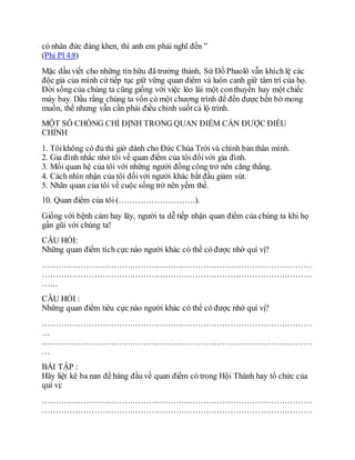 có nhân đức đáng khen, thì anh em phải nghĩ đến ”
(Phi Pl 4:8)
Mặc dầu viết cho những tín hữu đã trưởng thành, Sứ Đồ Phaolô vẫn khích lệ các
độc giả của mình cứ tiếp tục giữ vững quan điểm và luôn canh giữ tâm trí của họ.
Đời sống của chúng ta cũng giống với việc lèo lái một conthuyền hay một chiếc
máy bay. Dầu rằng chúng ta vốn có một chương trình để đến được bến bờ mong
muốn, thế nhưng vẫn cần phải điều chỉnh suốtcả lộ trình.
MỘT SỐ CHỐNG CHỈ ĐỊNH TRONG QUAN ĐIỂM CẦN ĐƯỢC ĐIỀU
CHỈNH
1. Tôikhông có đủ thì giờ dành cho Đức Chúa Trời và chính bản thân mình.
2. Gia đình nhắc nhở tôi về quan điểm của tôi đốivới gia đình.
3. Mối quan hệ của tôi với những người đồng công trở nên căng thẳng.
4. Cách nhìn nhận của tôi đốivới người khác bắt đầu giảm sút.
5. Nhãn quan của tôi về cuộc sống trở nên yếm thế.
10. Quan điểm của tôi (……………………….).
Giống với bệnh cảm hay lây, người ta dễ tiếp nhận quan điểm của chúng ta khi họ
gần gũi với chúng ta!
CÂU HỎI:
Những quan điểm tích cực nào người khác có thể có được nhờ quí vị?
………………………………………………………………………………………
………………………………………………………………………………………
……
CÂU HỎI :
Những quan điểm tiêu cực nào người khác có thể có được nhờ quí vị?
………………………………………………………………………………………
…
………………………………………………………………………………………
…
BÀI TẬP :
Hãy liệt kê ba nan đề hàng đầu về quan điểm có trong Hội Thánh hay tổ chức của
quí vị:
………………………………………………………………………………………
………………………………………………………………………………………
 
