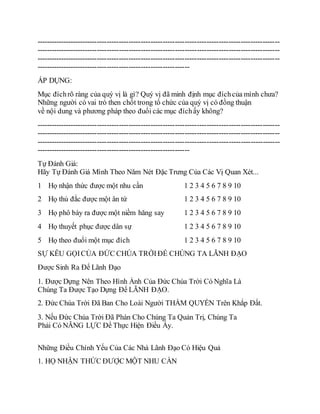 ----------------------------------------------------------------------------------------------------
----------------------------------------------------------------------------------------------------
----------------------------------------------------------------------------------------------------
---------------------------------------------------------------
ÁP DỤNG:
Mục đíchrõ ràng của quý vị là gì? Quý vị đã minh định mục đíchcủa mình chưa?
Những người có vai trò then chốt trong tổ chức của quý vị có đồng thuận
về nội dung và phương pháp theo đuổi các mục đíchấy không?
----------------------------------------------------------------------------------------------------
----------------------------------------------------------------------------------------------------
----------------------------------------------------------------------------------------------------
---------------------------------------------------------------
Tự Đánh Giá:
Hãy Tự Đánh Giá Mình Theo Năm Nét Đặc Trưng Của Các Vị Quan Xét...
1
2
3
4
5
Họ nhận thức được một nhu cần
Họ thủ đắc được một ân tứ
Họ phô bày ra được một niềm hăng say
Họ thuyết phục được dân sự
Họ theo đuổi một mục đích
1 2 3 4 5 6 7 8 9 10
1 2 3 4 5 6 7 8 9 10
1 2 3 4 5 6 7 8 9 10
1 2 3 4 5 6 7 8 9 10
1 2 3 4 5 6 7 8 9 10
SỰ KÊU GỌICỦA ĐỨC CHÚA TRỜIĐỂ CHÚNG TA LÃNH ĐẠO
Được Sinh Ra Để Lãnh Đạo
1. Được Dựng Nên Theo Hình Ảnh Của Đức Chúa Trời Có Nghĩa Là
Chúng Ta Được Tạo Dựng Để LÃNH ĐẠO.
2. Đức Chúa Trời Đã Ban Cho Loài Người THẨM QUYỀN Trên Khắp Đất.
3. Nếu Đức Chúa Trời Đã Phán Cho Chúng Ta Quản Trị, Chúng Ta
Phải Có NĂNG LỰC Để Thực Hiện Điều Ấy.
Những Điều Chính Yếu Của Các Nhà Lãnh Đạo Có Hiệu Quả
1. HỌ NHẬN THỨC ĐƯỢC MỘT NHU CẦN
 