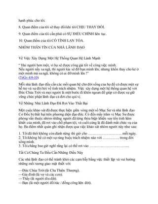 hạnh phúc cho tôi.
8. Quan điểm của tôi sẽ thay đổikhi tôi CHỊU THAY ĐỔI.
9. Quan điểm của tôi cần phải có SỰ ĐIỀU CHỈNH liên tục.
10. Quan điểm của tôi CÓ TÍNH LAN TỎA.
NHÓM THÂN TÍN CỦA NHÀ LÃNH ĐẠO
Về Việc Xây Dựng Một Hệ Thống Quan Hệ Lành Mạnh
“ Hai người hơn một, vì họ sẽ được công giá tốt về công việc mình.
Nếu người nầy sa ngã, thì người kia sẽ đỡ bạn mình lên; nhưng khốn thay cho kẻ ở
một mình mà sa ngã, không có ai đỡ mình lên !”
(TrGv 4:9-10)
Mỗi nhà lãnh đạo đều cần các mối quan hệ cho đời sống của họ để có được một sự
hỗ trợ và sự đòihỏi về tính trách nhiệm. Việc xây dựng một hệ thống quan hệ với
Đức Chúa Trời và mọi người là một bước đi khôn ngoan để giúp có được sự giữ
vững chức phận lãnh đạo cả đời cho quí vị.
Về Những Nhà Lãnh Đạo Đã Rơi Vào Thất Bại
Một cuộc khảo sát đã được thực hiện giữa vòng một số Mục Sư và nhà lãnh đạo
Cơ Đốc bị thất bại trên phương diện đạo đức. Có đến mấy trăm vị Mục Sư được
phỏng vấn thuộc nhóm những người đã từng thỏa hiệp khiến suy tổn tính liêm
khiết của mình, đã rơi vào chỗ phạm tội, và cuối cùng là đã đánh mất chức vụ của
họ. Ba điểm nhất quán ghi nhận được qua việc khảo sát nhóm người này như sau:
1. Tôiđã thôi không còndành riêng thì giờ cho ………………………. mỗi ngày.
2. Tôikhông hề có một sự ràng buộc trách nhiệm nào với ………….. trong đời
sống mình.
3. Tôichẳng bao giờ nghĩ rằng lại có thể rơi vào …………………………...
Tất Cả Chúng Ta Đều Cần Những Điều Này
Các nhà lãnh đạo có thể tránh khỏi các cạm bẫy bằng việc thiết lập và vui hưởng
những mối tương giao mật thiết với:
—Đức Chúa Trời (là Cha Thiên Thượng).
—Gia đình (là vợ và các con).
—Thầy (là người dìu dắt).
—Bạn (là một người đốitác / đồng công liên đới).
 