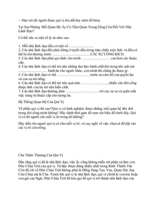 —Học trò (là người được quí vị dìu dắt hay môn đồ hóa).
Tại Sao Những Mối Quan Hệ Ấy Có Tầm Quan Trọng Sống Còn Đối Với Nhà
Lãnh Đạo?
Có thể nêu ra một số lý do như sau:
1. Mỗi nhà lãnh đạo đều có một số ………………...
2. Các nhà lãnh đạo đều phải đứng ở tuyến đầu trong trận chiến tuộc linh và đều có
thể bị tổn thương trước …………………………..CÁC SỰ CÔNG KÍCH.
3. Các nhà lãnh đạo phải qui định cho mình …………………… cao hơn các thuộc
cấp.
4. Các nhà lãnh đạo có thể trở nên những thợ làm bánh chết đói trong khi mãi mê
…………………… bánh ăn cho người khác, còn mình thì chẳng ăn được gì.
5. Các nhà lãnh đạo có thể ……………………… trước sự cám dỗ của quyền lực
và của sự nổi tiếng.
6. Các nhà lãnh đạo có thể trở nên quá mức ………………….. khiến cho đời sống
thuộc linh của họ trở nên biến chất.
7. Các nhà lãnh đạo thường phải ……………………… với các sự vụ và quên mất
việc trang bị thuộc cấp cho tương lai.
Hệ Thống Quan Hệ Của Quí Vị
Về phần quí vị thì sao?Quí vị có kinh nghiệm được những mối quan hệ liên đới
trong đời sống mình không? Hãy dành thời gian để xem xét biểu đồ dưới đây. Quí
vị có đủ người cho mỗi vị trí trong đó không?
Hãy điền tên người quí vị có cho mỗi vị trí, và suy nghĩ về việc chọn ai để đặt vào
các vị trí còn trống.
Cha Thiên Thượng Của Quí Vị
Dầu rằng quí vị đã là nhà lãnh đạo, việc ấy cũng không miễn trừ phận sự làm con
Đức Chúa Trời của quí vị. Từ liệu được dùng nhiều nhất trong Kinh Thánh Tân
Ước để chỉ về Đức Chúa Trời không phải là Đấng Sáng Tạo, Vua, Quan Xét, hay
Cứu Chúa mà là Cha. Trước khi quí vị là nhà lãnh đạo, quí vị chính là contrai hoặc
con gái của Ngài. Đức Chúa Trời đã kêu gọi để quí vị trở thành nhà lãnh đạo của
 