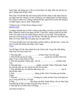 người khác, thế nhưng quí vị vẫn cứ còn lệ thuộc vào Ngài. Điều này đòi hỏi nơi
quí vị những bước đi đầy ý thức.
Đức Chúa Trời đã thiết lập một Vương Quốc đòi hỏi chúng ta tiếp nhận tình yêu
của Ngài trước khi chúng ta có thể có năng lực yêu những người mà Ngài đã giao
cho chúng ta chăm nom. Chúng ta không thể làm người ban ơn trước khi chúng ta
trở thành người chịu ơn. Kinh Thánh phán:
“Chúng ta yêu, vì Chúa đã yêu chúng ta trước ”
(IGi1Ga 4:19)
Là những nhà lãnh đạo Cơ Đốc, chúng ta phải thắng cho được sự cám dỗ chỉ đọc
Kinh Thánh để chuẩn bị bài giảng mà thôi. Trước tiên, chúng ta phải để cho Đức
Chúa Trời chăm nom cho chính chúng ta như là con của Ngài. Thứ tự phù hợp
được nêu rõ trong Exo Er 7:10 như thế này: Nhà lãnh đạo phải học Lời Chúa, thực
hành Lời Chúa, nhiên hậu mới giảng dạy cho người khác.
“Vì Exơra đã định chí tra xét luật pháp của Đức Giêhôva, giữ làm theo, và dạy cho
dân Ysơraên biết những luật pháp và giới mạng ”
(7:10)
Vài Đề Nghị Về Việc Thực Hành Kỷ Luật Thuộc Linh Trong Việc Biệt Riêng
Thời Gian Cho Đức Chúa Trời
1. Phải thực hiện ……………………… với Đức Chúa Trời mỗi ngày.
2. Phải bắt đầu giờ hẹn ấy bằng ……………….., sauđó cầu xin Đức Chúa Trời
phán với quí vị một cách tỏ tường.
3. Phải sẵn sàng Kinh Thánh, giấy, viết, để …………………….. với Đức Chúa
Trời.
4. Phải triển khai …………………… nghiên cứu Kinh Thánh. Phần Kinh Thánh
đọc mỗi lần phải sao cho vừa đủ sức tiêu hóa mà thôi.
5. Phải nhất định đọc cho đến khi nhận được một ……………………….hay lẽ
thật để thực hành.
6. Phải …………………………… những gì Đức Chúa Trời phán qua lời Kinh
Thánh.
7. Phải học …………………….. về những lời cụ thể mà Đức Chúa Trời dành cho
quí vị trong mỗi lần học với Ngài.
8. Phải ……………………..theo đoạn văn Kinh Thánh đã học, cầu xin Đức Chúa
Trời thiết lập lẽ thật của Ngài trong tấm lòng của quí vị.
9. Phải tiếp thu Lời Đức Chúa Trời bằng …………………………..
Gia Đình Của Quí Vị
 