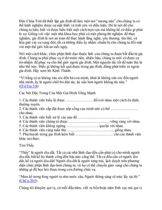 Đức Chúa Trời đã thiết lập gia đình để làm một nơi “nương náu” cho chúng ta có
thể kinh nghiệm được sự mật thiết và tình yêu vô điều kiện. Đó là nơi để cho
chúng ta hiểu biết và được hiểu biết một cách trọn vẹn mà không hề có điều gì phải
lo sợ. Giống với việc một nhà khoa học phải có một phòng thí nghiệm để thực
nghiệm, gia đình là nơi an toàn để thực hành lắng nghe, yêu thương, tha thứ, và
hóa giải các sự xung đột; tất cả những điều ấy nhằm chuẩn bị cho chúng ta đối mặt
với một thế giới bất an mỗi ngày.
Nói một cách khác, chức phận lãnh đạo thuộc linh của chúng ta được bắt đầu từ gia
đình. Chúng ta phải phục vụ ở đó trước tiên; nhiên hậu, chúng ta mới có được sự
tín nhiệm để phục vụ cho thế giới ngoài gia đình. Một nguyên tắc tốt để tuân thủ là
như thế này: Điều gì không kết quả được trong gia đình, đừng phát triển ra ngoài
gia đình. Hãy xem lời Kinh Thánh:
“Ví bằng có ai không săn sóc đến bà con mình, nhứt là không săn sóc đến người
nhà mình, ấy là người chối bỏ đức tin, lại xấu hơn người không tin nữa ”
(ITi1Tm 5:8)
Các Nét Đặc Trưng Của Một Gia Đình Vững Mạnh
1. Các thành viên biểu lộ được …………………. đốivới nhau một cách ổn định,
thường xuyên.
2. Các thành viên sắp đặt được nếp sống của mình nên có thể ………………….
cho nhau.
3. Các thành viên biết xử lý các nan đề …………………………………...
4. Các thành viên chứng tỏ được ……………………………vững vàng với nhau.
5. Các thành viên không ngừng …………………….. qualại với nhau.
6. Các thành viên cùng tuân thủ ……………………………….. giống nhau.
7. Phụ huynh trong gia đình luôn biết ………………………… cho các thành viên
khác noi theo.
Tìm Thầy
“Thầy” là người dìu dắt. Tất cả các nhà lãnh đạo đều cần phải có cho mình người
dìu dắt, bất kể họ thành công đến bậc nào cũng thế. Tất cả đều cần có người dìu
dắt, kể cả người dìu dắt! Người dìu dắt là người từng trải, lịch duyệt trên phương
diện chức phận lãnh đạo hơn chúng ta, và họ có thể chuyển giao sang cho chúng ta
những gì đã học hỏi được trong con đường chức vụ.
“Mưu kế trong lòng người ta như nước sâu; Người thông sáng sẽ múc lấy tại đó ”
(ChCn 20:5)
Chúng tôi khuyên quí vị, cứ mỗi đầu năm, viết ra bốnhoặc năm lĩnh vực mà quí vị
 