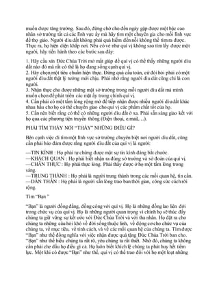 muốn được tăng trưởng. Sau đó, đừng chờ cho đến ngày gặp được một bậc cao
nhân sở trường tất cả các lĩnh vực ấy mà hãy tìm một chuyên gia cho mỗi lĩnh vực
để thọ giáo. Người dìu dắt không phải quá hiếm đến nỗi không thể tìm ra được.
Thực ra, họ hiện diện khắp nơi. Nếu có vẻ như quí vị không sao tìm lấy được một
người, hãy tiến hành theo các bước sau đây:
1. Hãy cầu xin Đức Chúa Trời mở mắt giúp để quí vị có thể thấy những người dìu
dắt nào đó mà rất có thể là họ đang sống cạnh quí vị.
2. Hãy chọn một tiêu chuẩn hiện thực. Đừng quá cầu toàn, cứ đòihỏi phải có một
người dìudắt thật lý tưởng mới chịu. Phải nhớ rằng người dìu dắt cũng chỉ là con
người.
3. Nhận thực cho được những mặt sở trường trong mỗi người dìu dắt mà mình
muốn chọn để phát triển các mặt ấy trong chính quí vị.
4. Cần phải có một tấm lòng rộng mở để tiếp nhận được nhiều người dìudắt khác
nhau hầu cho họ có thể chuyển giao cho quí vị các phẩm chất tốt của họ.
5. Cần nên biết rằng có thể có những người dìu dắt ở xa. Phải sẵn sàng giao kết với
họ qua các phương tiện truyền thông (Điện thoại, e.mail,…).
PHẢI TÌM THẤY NƠI “THẦY” NHỮNG ĐIỀU GÌ?
Bên cạnh việc đi tìm một lĩnh vực sở trường chuyên biệt nơi người dìudắt, cũng
cần phải bảo đảm được rằng người dìudắt của quí vị là người:
—TIN KÍNH : Họ phải tự chứng được một sự tin kính đáng bắt chước.
—KHÁCH QUAN : Họ phải biết nhận ra đúng sở trường và sở đoản của quí vị.
—CHÂN THỰC : Họ phải thực lòng. Phải thấy được ở họ một tấm lòng trong
sáng.
—TRUNG THÀNH : Họ phải là người trung thành trong các mối quan hệ, tín cẩn.
—DẤN THÂN : Họ phải là người sẵn lòng trao ban thời gian, công sức cáchrời
rộng.
Tìm “Bạn ”
“Bạn” là người đồng đẳng, đồng công với quí vị. Họ là những đồng lao liên đới
trong chức vụ của quí vị. Họ là những người quan trọng vì chính họ sẽ thúc đẩy
chúng ta giữ vững sự kết ước với Đức Chúa Trời và với tha nhân. Họ đặt ra cho
chúng ta những câu hỏi khó về đời sống thuộc linh, về động cơ cho chức vụ của
chúng ta, về mục tiêu, về tính cách, và về các mối quan hệ của chúng ta. Tìm được
“Bạn” như thế đồng nghĩa với việc nhận được quà tặng Đức Chúa Trời ban cho.
“Bạn” như thế hiểu chúng ta rất rõ, yêu chúng ta rất thiết. Nhờ đó, chúng ta không
cần phải che dấu họ điều gì cả. Họ luôn biết khích lệ chúng ta phát huy hết tiềm
lực. Một khi có được “Bạn” như thế, quí vị có thể trao đổi với họ một loạt những
 