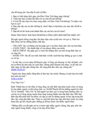 vấn đề trọng yếu. Sau đây là một số điều:
1. Bạn có biệt riêng thời gian cho Đức Chúa Trời hàng ngày không?
2. Tuần này bạn có phải đối đầu với sự cám dỗ nào không?
3. Có tội lỗi nào bạn còn chưa xưng nhận với Đức Chúa Trời không? Tư niệm của
bạn ra sao?
4. Bạn sắp xếp các ưu tiên đã hợp lý chưa? Bạn có đạt được các mục tiêu đã đề ra
không?
5. Bạn đã trả lời hoàn toàn thành thật các câu hỏi của tôi chưa?
PHẢI TÌM THẤY NƠI NGƯỜIĐỒNG CÔNG LIÊN ĐỚI NHỮNG ĐIỀU GÌ?
Đề nghị người đồng công liên đới thực hiện một sự kết ước với quí vị. Phải tìm
thấy được nơi họ những phẩm chất này:
—TRA XÉT :Họ có những câu hỏi giúp quí vị tự thức được nhu cần của bản thân.
—CHÂN THỰC : Họ thành thật về các nhược điểm của mình.
—KÍCH THÍCH : Họ giúp quí vị vươn lên những tầm cao mới trong lãnh đạo và
sự vâng lời.
—ĐÁNG TIN : Họ đề cao tính chân thật và biết cách bàn bạc những gì quí vị chia
sẻ với họ.
“ Ai nấy hãy coisóc nhau để khuyên giục về lòng yêu thương và việc tốt lành; chớ
bỏ sự nhóm lại như mấy kẻ quen làm, nhưng phải khuyên bảo nhau, và hễ anh em
thấy ngày ấy hầu gần chừng nào, thì càng phải làm như vậy chừng nấy ”
(HeDt 10:24-25)
“Người nào được nhiều bằng hữu sẽ làm hại cho mình; Nhưng có một bạn tríu mến
hơn anh em ruột ”
(ChCn 18:24)
Tìm “Học Trò ”
Kinh Thánh bày tỏ cho thấy rõ ràng rằng các nhà lãnh đạo phải tuyển chọn và trang
bị cho nhiều người có đời sống chức vụ. Sứ Đồ Phaolô đã tìm những người trẻ như
Títvà Timôthê. “Học Trò” là một người noi theo quí vị trong bước đường chức vụ
của họ và có lòng mong muốn được tăng trưởng thành một nhà lãnh đạo. Mỗi nhà
lãnh đạo đều phải biết tìm kiếm các tập sự viên là những người sẽ học tập trong khi
hầu việc cùng nhà lãnh đạo. Thực ra, một khi được học tập, đến lượt mình, họ cũng
được kêu gọi để chuyển giao những gì đã học được cho nhiều người khác.
“Những điều con đã nghe nơi ta ở trước mặt nhiều người chứng, hãy giao phó cho
mấy người trung thành, cũng có tài dạy dỗ kẻ khác ”
 