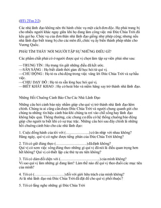 (IITi 2Tm 2:2)
Các nhà lãnh đạo không nên thi hành chức vụ một cách đơn độc. Họ phải trang bị
cho nhiều người khác ngay giữa khi họ đang làm công việc mà Đức Chúa Trời đã
kêu gọi họ. Chức vụ của đơn thân nhà lãnh đạo giống như phép cộng; nhưng nếu
nhà lãnh đạo biết trang bị cho các môn đồ, chức vụ ấy biến thành phép nhân cho
Vương Quốc.
PHẢI TÌM THẤY NƠI NGƯỜITẬP SỰ NHỮNG ĐIỀU GÌ?
Các phẩm chất phải có ở người được quí vị chọn làm tập sự viên phải như sau:
—TRUNG TÍN : Họ trung tín giữ những điều đã kết ước.
—SẴN SÀNG : Họ biết dành thời gian để học hỏi từ quí vị.
—CHỦ ĐỘNG : Họ tỏ ra chủ động trong việc vâng lời Đức Chúa Trời và sự hầu
việc.
—CHỊU DẠY DỖ : Họ tỏ ra sẵn lòng học hỏi quí vị.
—BIẾT KHÁT KHAO : Họ có hoài bão và niềm hăng say trở thành nhà lãnh đạo.
Những Hồi Chuông Cảnh Báo Cho Các Nhà Lãnh Đạo
Những câu hỏi cảnh báo này nhằm giúp cho quí vị trở thành nhà lãnh đạo liêm
chính. Chúng ta ai cũng cần được Đức Chúa Trời và người chung quanh gửi cho
chúng ta những tín hiệu cảnh báo khi chúng ta rơi vào chỗ sống hay lãnh đạo
không hiệu quả. Thông thường, các chung cư đều có hệ thống chuông báo động
giúp cho người ta biết khi có sự trục trặc. Những câu hỏi sau đây chính là những
hồi chuông cảnh báo cho các nhà lãnh đạo:
1. Cuộc đồng hành của tôi với (……………….)có ăn nhịp với nhau không?
Hàng ngày, quí vị có nghe được tiếng phán của Đức Chúa Trời không?
2. Tôicó giữ đúng theo (…………………….)đãđịnh không?
Quí vị có xem việc sống đúng theo những gì quí vị đã nói là điều quan trọng hơn
hết không? Quí vị có thiết lập các thứ tự ưu tiên không?
3. Tôicó dám đối diện với (…………………………..)của mình không?
Vì sao quí vị làm những gì đang làm? Làm thế nào để quí vị theo đuổi các mục tiêu
của mình?
4. Tôicó (……………………)đốivới giới hữu trách của mình không?
Ai là nhà lãnh đạo mà Đức Chúa Trời đã đặt để cho quí vị phốithuộc?
5. Tôicó lắng nghe những gì Đức Chúa Trời
 