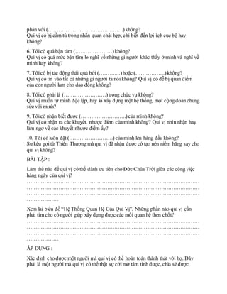 phán với (…………………………………….)không?
Quí vị có bị cầm tù trong nhãn quan chật hẹp, chỉ biết đến lợi ích cục bộ hay
không?
6. Tôicó quá bận tâm (…………………)không?
Quí vị có quá mức bận tâm lo nghĩ về những gì người khác thấy ở mình và nghĩ về
mình hay không?
7. Tôicó bị tác động thái quá bởi (………....)hoặc (……………..)không?
Quí vị có tin vào tất cả những gì người ta nói không? Quí vị có dễ bị quan điểm
của conngười làm cho dao động không?
8. Tôicó phải là (……………………)trong chức vụ không?
Quí vị muốn tự mình độc lập, hay lo xây dựng một hệ thống, một cộng đoàn chung
sức với mình?
9. Tôicó nhận biết được (……………………..)của mình không?
Quí vị có nhận ra các khuyết, nhược điểm của mình không? Quí vị nhìn nhận hay
làm ngơ về các khuyết nhược điểm ấy?
10. Tôi có luôn đặt (…………………….)của mình lên hàng đầu không?
Sự kêu gọi từ Thiên Thượng mà quí vị đã nhận được có tạo nên niềm hăng say cho
quí vị không?
BÀI TẬP :
Làm thế nào để quí vị có thể dành ưu tiên cho Đức Chúa Trời giữa các công việc
hàng ngày của quí vị?
………………………………………………………………………………………
………………………………………………………………………………………
………………………………………………………………………………………
………………
Xem lai biểu đồ “Hệ Thống Quan Hệ Của Quí Vị”. Những phần nào quí vị cần
phải tìm cho có người giúp xây dựng được các mối quan hệ then chốt?
………………………………………………………………………………………
………………………………………………………………………………………
………………………………………………………………………………………
………………
ÁP DỤNG :
Xác định cho được một người mà quí vị có thể hoàn toàn thành thật với họ. Đây
phải là một người mà quí vị có thể thật sự cởi mở tâm tình được, chia sẻ được
 
