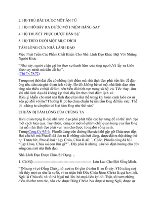 2. HỌ THỦ ĐẮC ĐƯỢC MỘT ÂN TỨ
3. HỌ PHÔ BÀY RA ĐƯỢC MỘT NIỀM HĂNG SAY
4. HỌ THUYẾT PHỤC ĐƯỢC DÂN SỰ
5. HỌ THEO ĐUỔI MỘT MỤC ĐÍCH
TẤM LÒNG CỦA NHÀ LÃNH ĐẠO
Việc Phát Triển Các Phẩm Chất Khiến Cho Nhà Lãnh Đạo Khác Biệt Với Những
Người Khác
“Như vậy, người chăn giữ họ theo sự thanh liêm của lòng người,Và lấy sự khôn
khéo tay mình mà dẫn dắt họ ”.
(Thi Tv 78:72)
Trong mọi thời đại đều có những thời điểm mà nhà lãnh đạo phải tiến lên để đáp
ứng nhu cần của giai đoạn lịch sử ấy. Do đó, không hề có một nhà lãnh đạo tiềm
tàng nào thiếu cơ hội để làm nên biến đổi tíchcực trong xã hội cả. Tiếc thay, lắm
khi nhà lãnh đạo đã không kịp thời dấy lên theo thời điểm lịch sử.
Điều gì khiến cho một nhà lãnh đạo phải như thế trong khi hoàn cảnh luôn có sự
kêu gọi đối với họ? Thường là do họ chưa chuẩn bị sẵn tấm lòng để hầu việc. Thế
thì, chúng ta cần phải có loại tấm lòng như thế nào?
CHUẨN BỊ TẤM LÒNG CỦA CHÚNG TA
Điều quan trọng là các nhà lãnh đạo phải phát triển các kỹ năng để có thể lãnh đạo
một cách hiệu quả. Tuy nhiên, cũng có một số phẩm chất quan trọng của tấm lòng
mà mỗi nhà lãnh đạo phải vun vén cho được trong đời sốngmình.
Trong Cong Cv 9:3-6, Phaolô đang trên đường Đamách thì gặp gỡ Chúa trực tiếp.
Hai câu hỏi mà Phaolô đã đưa ra là những câu hỏi đúng, được đặt ra thật đúng thứ
tự. Trước hết, Phaolô hỏi “Lạy Chúa, Chúa là ai? ”. Có lẽ, Phaolô cũng đã hỏi
“Lạy Chúa, Chúa sai con làm gì? ”. Đây phải là những câu hỏi định hướng cho đời
sống của một nhà lãnh đạo.
Nhà Lãnh Đạo Được Chúa Sử Dụng. ..
1. Có Một ------------------------------------------------ Lớn Lao Cho Đời Sống Mình.
“7Nhưng vì cớ Đấng Christ, tôi coi sự lời cho tôi như là sự lỗ vậy. 8Tôi cũng coi
hết thảy mọi sự như là sự lỗ, vì sự nhận biết Đức Chúa Jêsus Christ là quí hơn hết,
Ngài là Chúa tôi, và tôi vì Ngài mà liều bỏ mọi điều lợi đó. Thật, tôi xem những
điều đó như rơm rác, hầu cho được Đấng Christ 9và được ở trong Ngài, được sự
 