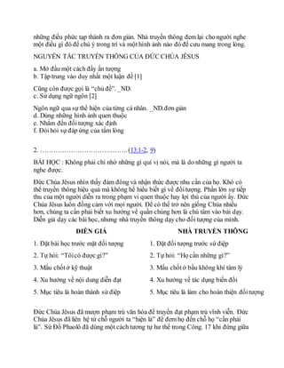 những điều phức tạp thành ra đơn giản. Nhà truyền thông đem lại cho người nghe
một điều gì đó để chú ý trong trí và một hình ảnh nào đó để cưu mang trong lòng.
NGUYÊN TẮC TRUYỀN THÔNG CỦA ĐỨC CHÚA JÊSUS
a. Mở đầu một cách đầy ấn tượng
b. Tập trung vào duy nhất một luận đề [1]
Cũng còn được gọi là “chủ đề”. _ND.
c. Sử dụng ngữ ngôn [2]
Ngôn ngữ qua sự thể hiện của từng cá nhân. _ND.đơn giản
d. Dùng những hình ảnh quen thuộc
e. Nhắm đến đốitượng xác định
f. Đòihỏi sự đáp ứng của tấm lòng
2. …………………………………. (13:1-2, 9)
BÀI HỌC : Không phải chỉ nhờ những gì quí vị nói, mà là do những gì người ta
nghe được.
Đức Chúa Jêsus nhìn thấy đám đông và nhận thức được nhu cần của họ. Khó có
thể truyền thông hiệu quả mà không hề hiểu biết gì về đốitượng. Phần lớn sự tiếp
thu của một người diễn ra trong phạm vi quen thuộc hay lợi thú của người ấy. Đức
Chúa Jêsus luôn đồng cảm với mọi người. Để có thể trở nên giống Chúa nhiều
hơn, chúng ta cần phải biết xu hướng về quần chúng hơn là chú tâm vào bài dạy.
Diễn giả dạy các bài học, nhưng nhà truyền thông dạy cho đối tượng của mình.
DIỄN GIẢ NHÀ TRUYỀN THÔNG
1. Đặt bài học trước mặt đối tượng 1. Đặt đối tượng trước sứ điệp
2. Tự hỏi: “Tôicó được gì?” 2. Tự hỏi: “Họ cần những gì?”
3. Mấu chốtở kỹ thuật 3. Mấu chốtở bầu không khí tâm lý
4. Xu hướng về nội dung diễn đạt 4. Xu hướng về tác dụng biến đổi
5. Mục tiêu là hoàn thành sứ điệp 5. Mục tiêu là làm cho hoàn thiện đốitượng
Đức Chúa Jêsus đã mượn phạm trù văn hóa để truyền đạt phạm trù vĩnh viễn. Đức
Chúa Jêsus đã liên hệ từ chỗ người ta “hiện là” để đem họ đến chỗ họ “cần phải
là”. Sứ Đồ Phaolô đã dùng một cách tương tự hư thế trong Công. 17 khi đứng giữa
 