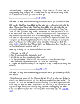 Arêôba để giảng. Trong Công. 2, vào Ngày Lễ Ngũ Tuần, Sứ Đồ Phierơ cũng sử
dụng phương pháp tương tự. Tất cả những nhân vật này đều truyền thông lẽ thật,
và họ đã làm điều ấy theo góc nhìn của thính giả.
3. …………………………………. (13:2, 14-17)
BÀI HỌC : Không phải chỉ nhờ những gì quí vị nói, mà là quí vị nói vào lúc nào.
Biết bao lần Đức Chúa Jêsus đã giữ im lặng giữa khi có một sự thôi thúc phải lên
tiếng. Nhưng cũng không ít lần Đức Chúa Jêsus đã lên tiếng vào những lúc mà
theo tính íchkỷ thường tình của conngười thì chẳng nên nói làm gì. Đức Chúa
Jêsus biết định thời điểm. Kinh Thánh cho biết rằng khi đoàn dân đông đến, Đức
Chúa Jêsus đã cất tiếng dạy dỗ (C.2). Kinh Thánh cũng cho biết rằng khi người ta
lãng tránh sứ điệp, Đức Chúa Jêsus đã thôi không giảng dạy cho họ (C. 57-58).
Nhà lãnh đạo hiệu quả biết khởi động vào lúc nào cho sứ điệp có kết quả tốt nhất.
Trong một giai đoạn, Ngài phán rằng “Giờ Ta chưa đến ”. nhưng đến kỳ, Ngài lại
phán: “Giờ Ta gần đến ”. Đức Chúa Trời là Đấng Chủ Tể trong việc định thời
điểm. GaGl 4:4 cho biết rằng “Nhưng khi kỳ hạn đã được trọn, Đức Chúa Trời bèn
sai Con Ngài bởi một người nữ sanh ra ”.
Dưới đây là những câu cần phải hỏi về vấn đề thời điểm:
1. Thính giả của tôi là ai?
2. Nan đề và nhu cần hiện thời của họ là gì?
3. Có thể đáp ứng được nhu cần nào nhiều nhất?
4. Sự đáp lời của Đức Chúa Trời đối với các nan đề và nhu cần của họ là gì?
5. Họ có sẵn sàng tiếp nhận sự đáp lời của Đức Chúa Trời không?
6. Tôiphải bắt nhịp cầu quan hệ đủ sức chuyển tải lẽ thật sẽ được truyền thông như
thế nào?
4. …………………………………. (Mat Mt 13:54)
BÀI HỌC : Không phải chỉ nhờ những gì quí vị nói, mà là quí vị trình bày điều ấy
như thế nào.
“Ngài về đến quê hương, rồi dạy dỗ trong nhà hội, đến nỗi ai nghe cũng lấy làm lạ,
mà nói rằng: Bởi đâu mà người nầy được khôn ngoan và những phép lạ nầy? ”. Sự
đáng tin của Đức Chúa Jêsus không những đến từ lời lẽ của Ngài mà cũng còn nhờ
ở đời sống của Ngài nữa. Đức Chúa Jêsus đã làm mẫu cho sự dạy dỗ của Ngài. Sự
dạy dỗ của Ngài đã được chỉ cho thấy bằng hiện thực và bằng giảng giải. Đức
Chúa Jêsus phán “Hãy theo Ta ” chứ không phải chỉ có “Hãy nghe Ta” (Mat Mt
4:19).
 