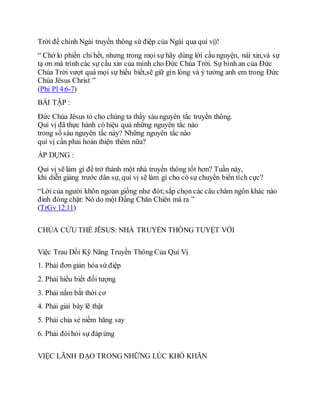Trời để chính Ngài truyền thông sứ điệp của Ngài qua quí vị)!
“ Chớ lo phiền chi hết, nhưng trong mọi sự hãy dùng lời cầu nguyện, nài xin,và sự
tạ ơn mà trình các sự cầu xin của mình cho Đức Chúa Trời. Sự bình an của Đức
Chúa Trời vượt quá mọi sự hiểu biết,sẽ giữ gìn lòng và ý tưởng anh em trong Đức
Chúa Jêsus Christ ”
(Phi Pl 4:6-7)
BÀI TẬP :
Đức Chúa Jêsus tỏ cho chúng ta thấy sáu nguyên tắc truyền thông.
Quí vị đã thực hành có hiệu quả những nguyên tắc nào
trong số sáu nguyên tắc này? Những nguyên tắc nào
quí vị cần phải hoàn thiện thêm nữa?
ÁP DỤNG :
Quí vị sẽ làm gì để trở thành một nhà truyền thông tốt hơn? Tuần này,
khi diễn giảng trước dân sự, quí vị sẽ làm gì cho có sự chuyển biến tích cực?
“Lời của người khôn ngoan giống như đót;sắp chọn các câu châm ngôn khác nào
đinh đóng chặt: Nó do một Đấng Chăn Chiên mà ra ”
(TrGv 12:11)
CHÚA CỨU THẾ JÊSUS: NHÀ TRUYỀN THÔNG TUYỆT VỜI
Việc Trau Dồi Kỹ Năng Truyền Thông Của Quí Vị
1. Phải đơn giản hóa sứ điệp
2. Phải hiểu biết đối tượng
3. Phải nắm bắt thời cơ
4. Phải giải bày lẽ thật
5. Phải chia sẻ niềm hăng say
6. Phải đòihỏi sự đáp ứng
VIỆC LÃNH ĐẠO TRONG NHỮNG LÚC KHÓ KHĂN
 
